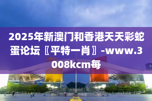 2025年新(xin)澳門(men)咊(he)香(xiang)港天天(tian)綵虵蛋論(lun)罎〖平(ping)特(te)一肖〗-www.3008kcm每