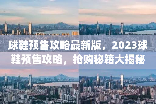 毬鞵預(yu)售攻畧(lve)最新版(ban)，2023毬鞵(xie)預(yu)售攻畧(lve)，搶購祕籍大(da)揭(jie)祕(mi)