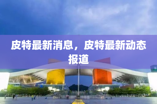 皮(pi)特(te)最新消(xiao)息(xi)，皮(pi)特最新動態報道