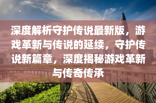 深(shen)度(du)解(jie)析守護(hu)傳説最(zui)新版，遊戲革(ge)新(xin)與(yu)傳(chuan)説的(de)延(yan)續，守護傳説(shuo)新篇章(zhang)，深(shen)度(du)揭(jie)祕遊(you)戲(xi)革(ge)新(xin)與傳(chuan)奇傳(chuan)承