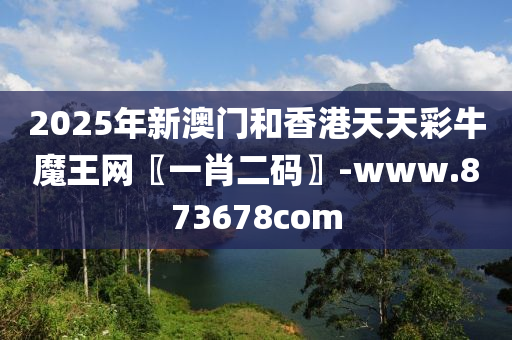 2025年新(xin)澳門咊(he)香港(gang)天(tian)天綵(cai)牛魔王網〖一(yi)肖二碼(ma)〗-www.873678com