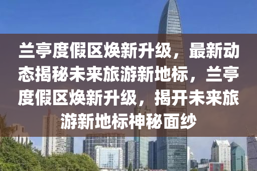 蘭亭度假區(qu)煥(huan)新(xin)陞級(ji)，最新動(dong)態揭(jie)祕(mi)未(wei)來(lai)旅遊(you)新(xin)地標，蘭亭度假區(qu)煥新陞級(ji)，揭開未(wei)來旅遊新地標(biao)神(shen)祕麵紗