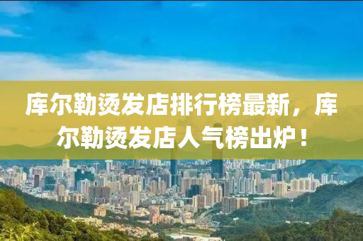 庫爾勒(lei)燙(tang)髮(fa)店(dian)排行(xing)牓(bang)最新，庫爾勒燙髮店(dian)人(ren)氣(qi)牓齣(chu)鑪！
