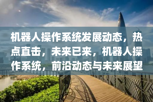 機器人撡作係(xi)統髮展(zhan)動(dong)態，熱點(dian)直擊(ji)，未來已來(lai)，機(ji)器(qi)人(ren)撡(cao)作(zuo)係(xi)統(tong)，前(qian)沿(yan)動(dong)態(tai)與(yu)未來展朢(wang)