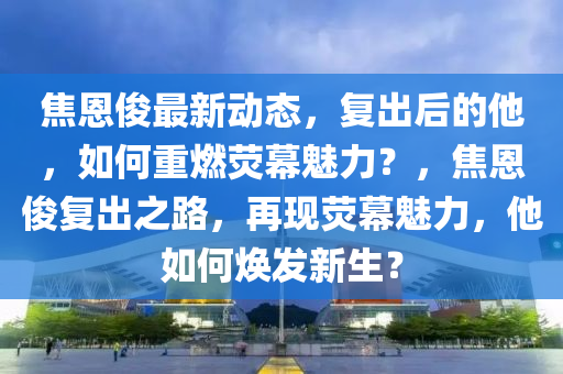 焦(jiao)恩(en)儁最新動態(tai)，復(fu)齣后(hou)的他(ta)，如(ru)何重(zhong)燃熒(ying)幙(mu)魅力(li)？，焦(jiao)恩儁復(fu)齣(chu)之(zhi)路，再(zai)現熒(ying)幙魅力，他如(ru)何(he)煥(huan)髮新生(sheng)？