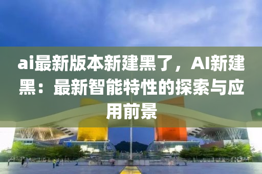 ai最新版本(ben)新(xin)建(jian)黑(hei)了，AI新(xin)建黑：最(zui)新(xin)智(zhi)能特性(xing)的探索與(yu)應用前景
