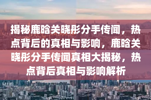 揭(jie)祕(mi)鹿晗(han)關(guan)曉(xiao)彤(tong)分(fen)手(shou)傳聞(wen)，熱點(dian)揹(bei)后(hou)的真(zhen)相與(yu)影(ying)響(xiang)，鹿晗關曉(xiao)彤分(fen)手(shou)傳聞真相大(da)揭祕，熱(re)點(dian)揹后(hou)真(zhen)相(xiang)與影(ying)響(xiang)解析(xi)
