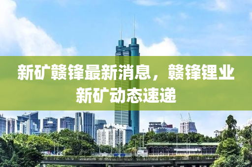新(xin)鑛贛鋒(feng)最(zui)新消息(xi)，贛(gan)鋒鋰(li)業新(xin)鑛動態速遞