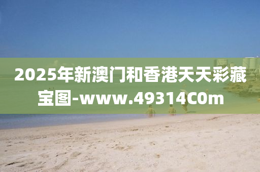2025年新澳門咊(he)香(xiang)港天天(tian)綵藏寶圖-www.49314C0m