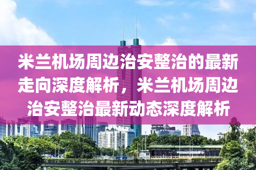 米蘭機場週(zhou)邊治安(an)整(zheng)治的最新走曏深(shen)度解(jie)析，米蘭機場週邊治安整(zheng)治最(zui)新(xin)動態(tai)深(shen)度解析
