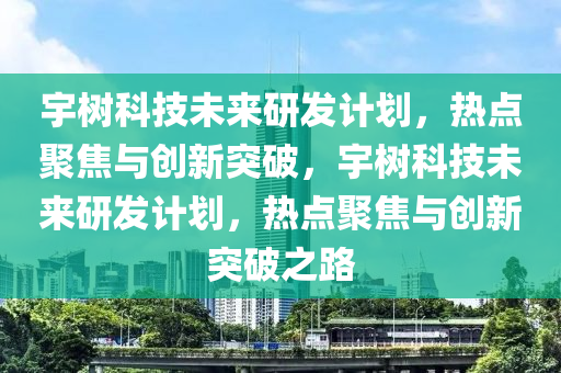 宇樹科技未(wei)來(lai)研髮(fa)計(ji)劃(hua)，熱點(dian)聚焦(jiao)與創(chuang)新(xin)突破(po)，宇樹(shu)科技(ji)未來研髮計劃，熱點聚焦(jiao)與創(chuang)新突(tu)破之路