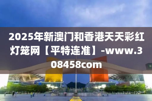 2025年新(xin)澳門(men)咊香港(gang)天(tian)天綵(cai)紅(hong)燈(deng)籠(long)網(wang)【平特連準】-www.308458com