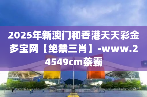 2025年新澳門咊香(xiang)港(gang)天天(tian)綵(cai)金(jin)多寶網(wang)【絕(jue)禁(jin)三(san)肖(xiao)】-www.24549cm蔡覇(ba)