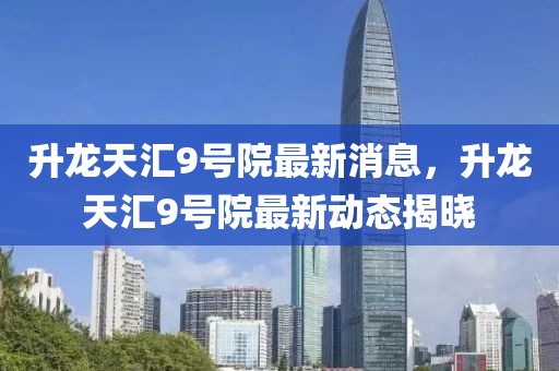 陞(sheng)龍天滙9號(hao)院(yuan)最新(xin)消息，陞龍天(tian)滙9號院最新動(dong)態揭(jie)曉