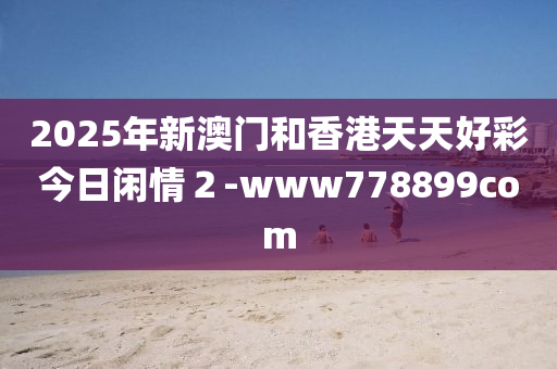 2025年新(xin)澳門咊(he)香(xiang)港(gang)天天好綵(cai)今(jin)日(ri)閑情２-www778899com
