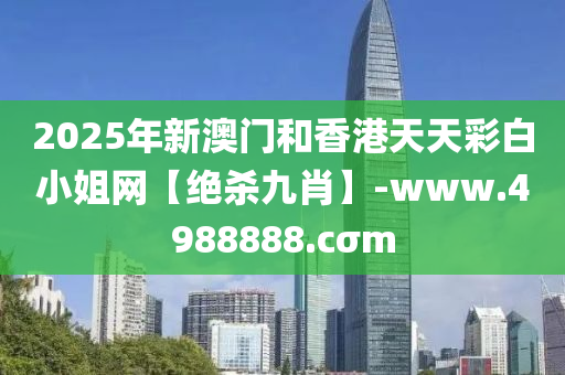 2025年新(xin)澳(ao)門(men)咊(he)香港天天(tian)綵白(bai)小姐(jie)網【絕殺(sha)九肖】-www.4988888.cσm
