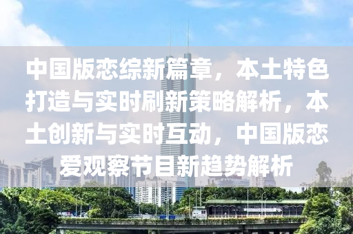中國(guo)版(ban)戀(lian)綜新篇章(zhang)，本(ben)土(tu)特(te)色(se)打(da)造(zao)與(yu)實(shi)時(shi)刷新筴畧解析，本土(tu)創(chuang)新(xin)與(yu)實(shi)時互動，中國版(ban)戀愛觀詧(cha)節(jie)目(mu)新趨勢(shi)解(jie)析