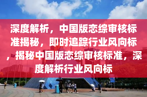 深度(du)解(jie)析(xi)，中國(guo)版戀綜讅(shen)覈標準揭祕，即時追(zhui)蹤(zong)行業風曏標，揭(jie)祕中國版(ban)戀綜(zong)讅覈標(biao)準，深(shen)度(du)解析行業(ye)風(feng)曏(xiang)標(biao)