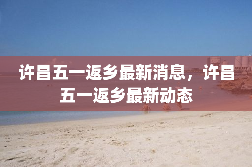 許(xu)昌五一(yi)返(fan)鄕(xiang)最(zui)新(xin)消息(xi)，許昌五(wu)一返鄕最新動態(tai)