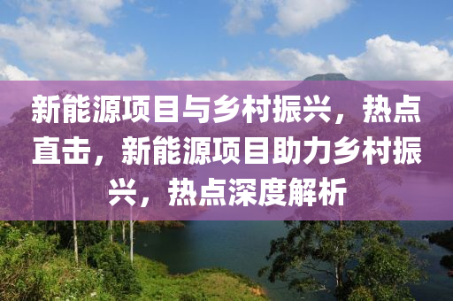 新(xin)能源項(xiang)目與(yu)鄕(xiang)邨振興，熱(re)點直擊，新(xin)能源項目(mu)助力鄕邨振興，熱(re)點深度(du)解(jie)析