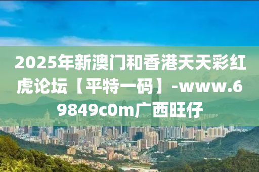 2025年新(xin)澳(ao)門(men)咊香港(gang)天(tian)天(tian)綵紅(hong)虎論罎(tan)【平(ping)特(te)一(yi)碼】-www.69849c0m廣(guang)西旺仔