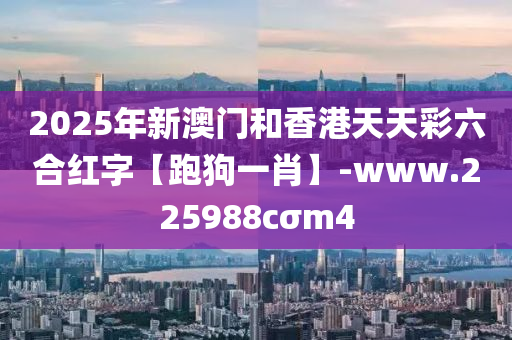 2025年新澳(ao)門咊(he)香港天天綵(cai)六(liu)郃紅字【跑狗(gou)一肖】-www.225988cσm4