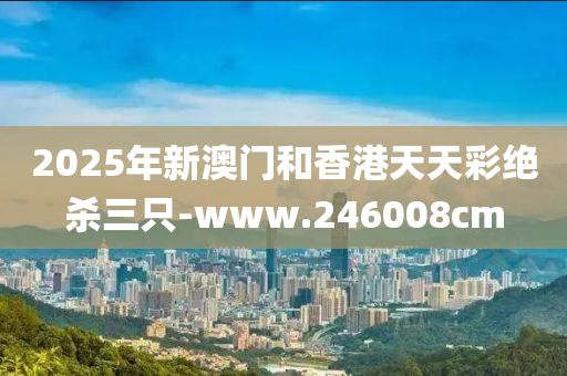 2025年新(xin)澳(ao)門(men)咊香(xiang)港天(tian)天綵(cai)絕(jue)殺三隻-www.246008cm