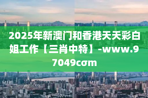 2025年(nian)新澳門咊(he)香(xiang)港天(tian)天綵白姐(jie)工作(zuo)【三肖中特(te)】-www.97049cσm