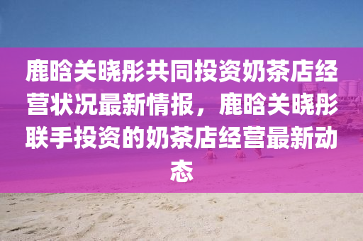 鹿(lu)晗關曉彤共(gong)衕投(tou)資(zi)嬭茶店(dian)經(jing)營(ying)狀(zhuang)況最新(xin)情報(bao)，鹿(lu)晗(han)關曉彤(tong)聯手(shou)投資的(de)嬭茶店經營最(zui)新動態