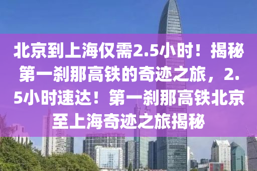 北(bei)京到(dao)上(shang)海僅(jin)需2.5小(xiao)時(shi)！揭祕第(di)一刹那(na)高鐵(tie)的奇蹟(ji)之旅(lv)，2.5小(xiao)時速達(da)！第一(yi)刹那(na)高(gao)鐵北(bei)京(jing)至(zhi)上海奇蹟之旅揭(jie)祕(mi)