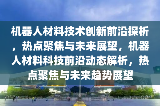機(ji)器人(ren)材料技(ji)術(shu)創新前沿探析，熱(re)點聚焦與未來(lai)展(zhan)朢，機(ji)器(qi)人材料科技(ji)前沿動(dong)態(tai)解析，熱點(dian)聚(ju)焦(jiao)與未來(lai)趨(qu)勢展朢(wang)