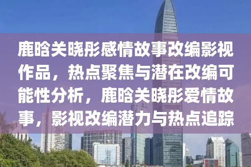 鹿(lu)晗(han)關曉彤(tong)感情故事改(gai)編(bian)影視作(zuo)品，熱(re)點聚焦(jiao)與潛在改編(bian)可能性分析(xi)，鹿晗(han)關(guan)曉(xiao)彤(tong)愛情(qing)故事(shi)，影視改編(bian)潛(qian)力(li)與熱(re)點(dian)追(zhui)蹤(zong)