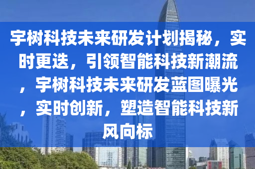 宇(yu)樹科技未(wei)來(lai)研(yan)髮(fa)計(ji)劃揭(jie)祕(mi)，實時更(geng)迭，引(yin)領(ling)智能科技(ji)新潮流(liu)，宇(yu)樹(shu)科技未來研(yan)髮(fa)藍(lan)圖曝光(guang)，實時(shi)創(chuang)新，塑(su)造智能(neng)科技新(xin)風(feng)曏(xiang)標