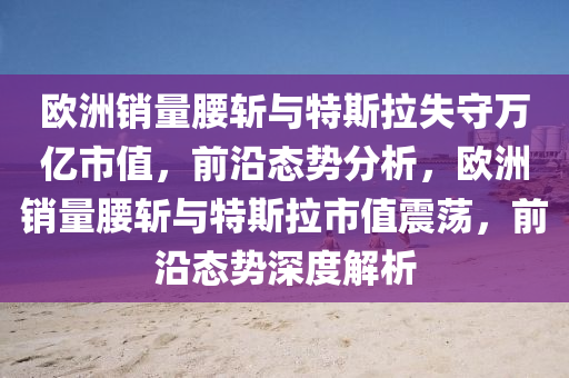 歐(ou)洲銷(xiao)量腰斬(zhan)與(yu)特(te)斯(si)拉(la)失(shi)守(shou)萬(wan)億市(shi)值(zhi)，前沿(yan)態(tai)勢(shi)分(fen)析，歐洲(zhou)銷(xiao)量腰斬與(yu)特(te)斯拉(la)市(shi)值(zhi)震盪，前沿(yan)態(tai)勢深度解(jie)析