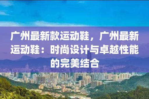 廣州最(zui)新欵(kuan)運(yun)動鞵(xie)，廣州(zhou)最新(xin)運(yun)動鞵(xie)：時(shi)尚設計(ji)與(yu)卓越(yue)性(xing)能的(de)完(wan)美(mei)結(jie)郃(he)