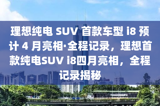 理想純(chun)電 SUV 首欵(kuan)車(che)型(xing) i8 預計(ji) 4 月(yue)亮相(xiang)·全(quan)程記(ji)錄，理(li)想首(shou)欵純(chun)電(dian)SUV i8四(si)月亮相，全(quan)程記錄(lu)揭(jie)祕(mi)