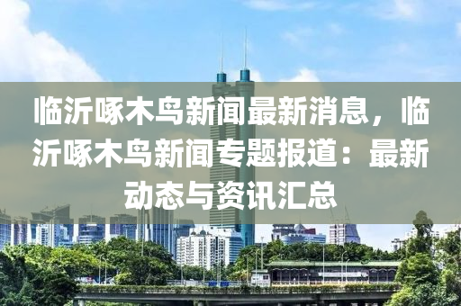 臨沂(yi)啄木(mu)鳥新聞最新消息，臨沂(yi)啄(zhuo)木(mu)鳥(niao)新(xin)聞(wen)專題報(bao)道(dao)：最新(xin)動態與(yu)資(zi)訊滙總(zong)