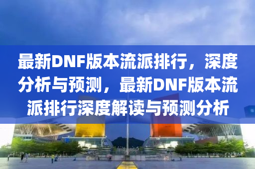 最(zui)新(xin)DNF版(ban)本流(liu)派排(pai)行，深度(du)分(fen)析(xi)與(yu)預(yu)測，最新DNF版本(ben)流(liu)派排(pai)行深(shen)度解(jie)讀(du)與(yu)預測(ce)分析