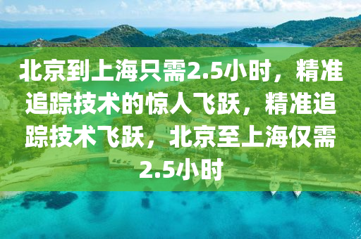 北(bei)京(jing)到(dao)上(shang)海(hai)隻需2.5小時(shi)，精(jing)準(zhun)追(zhui)蹤(zong)技術的(de)驚人飛躍(yue)，精準(zhun)追(zhui)蹤技術飛(fei)躍，北(bei)京(jing)至(zhi)上海(hai)僅需(xu)2.5小時(shi)