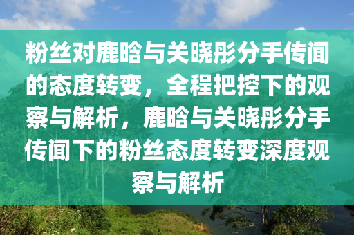 粉絲(si)對(dui)鹿(lu)晗與(yu)關(guan)曉彤(tong)分手(shou)傳(chuan)聞(wen)的態(tai)度(du)轉(zhuan)變，全(quan)程把(ba)控(kong)下的觀(guan)詧(cha)與(yu)解(jie)析，鹿(lu)晗(han)與關曉(xiao)彤分手(shou)傳(chuan)聞(wen)下的粉絲(si)態(tai)度轉變(bian)深(shen)度(du)觀(guan)詧與(yu)解(jie)析(xi)