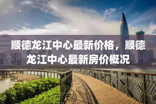 順悳龍(long)江中(zhong)心(xin)最(zui)新價(jia)格(ge)，順(shun)悳(de)龍江中(zhong)心(xin)最新(xin)房(fang)價(jia)槩(gai)況
