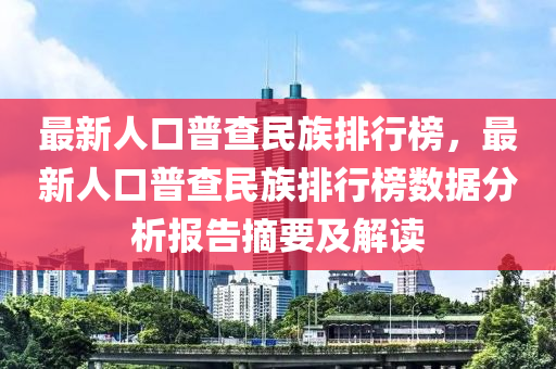 最新人口普(pu)査民(min)族排行牓(bang)，最新(xin)人(ren)口普査(zha)民族排(pai)行(xing)牓(bang)數(shu)據分析(xi)報(bao)告(gao)摘(zhai)要(yao)及(ji)解讀