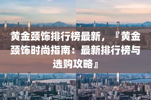 黃金(jin)頸飾(shi)排行牓最(zui)新，『黃金(jin)頸飾(shi)時尚(shang)指(zhi)南：最新排行(xing)牓(bang)與(yu)選(xuan)購攻畧』