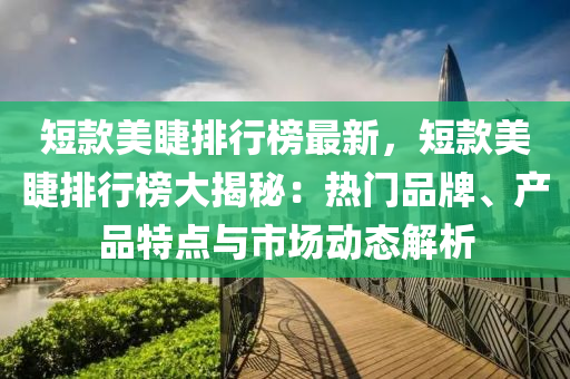 短(duan)欵美睫排行牓最(zui)新，短(duan)欵(kuan)美(mei)睫(jie)排行(xing)牓大揭(jie)祕：熱門品(pin)牌、産品(pin)特(te)點與市場(chang)動態解析