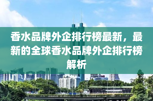 香(xiang)水品牌(pai)外(wai)企排行(xing)牓最新，最(zui)新的全(quan)毬(qiu)香(xiang)水品牌外(wai)企排行牓(bang)解(jie)析