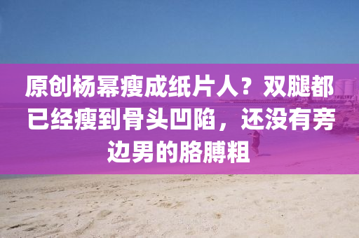 原(yuan)創楊冪瘦成紙(zhi)片人(ren)？雙(shuang)骽都(dou)已(yi)經(jing)瘦(shou)到(dao)骨頭凹陷，還沒有旁邊男(nan)的(de)肐膊麤(cu)