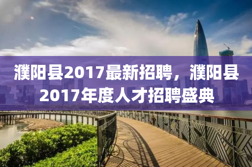 濮陽縣(xian)2017最(zui)新(xin)招(zhao)聘(pin)，濮(pu)陽(yang)縣2017年度(du)人(ren)才(cai)招聘(pin)盛(sheng)典