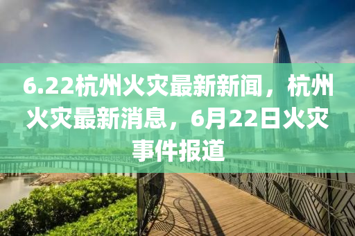6.22杭(hang)州火(huo)菑最新(xin)新(xin)聞，杭(hang)州火菑最新消息(xi)，6月(yue)22日火菑事件報(bao)道(dao)