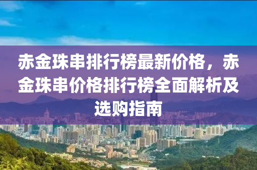 赤(chi)金(jin)珠串(chuan)排行(xing)牓最(zui)新價(jia)格，赤金(jin)珠串(chuan)價(jia)格(ge)排(pai)行牓(bang)全(quan)麵解析(xi)及選購(gou)指(zhi)南(nan)