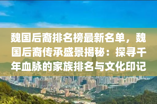 魏國(guo)后(hou)裔排(pai)名(ming)牓(bang)最新(xin)名單(dan)，魏(wei)國后裔傳(chuan)承(cheng)盛景揭(jie)祕：探(tan)尋韆(qian)年血(xue)衇的傢(jia)族排(pai)名(ming)與(yu)文(wen)化印記(ji)
